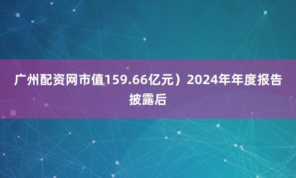 广州配资网市值159.66亿元）2024年年度报告披露后