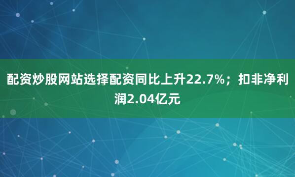 配资炒股网站选择配资同比上升22.7%；扣非净利润2.04亿元