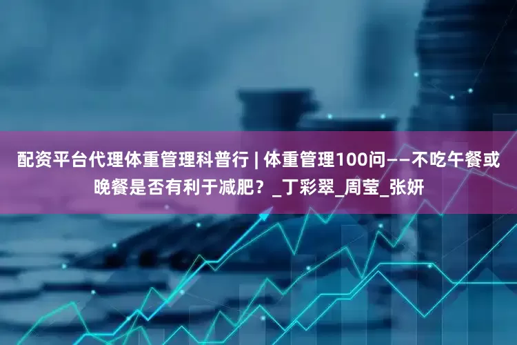 配资平台代理体重管理科普行 | 体重管理100问——不吃午餐或晚餐是否有利于减肥？_丁彩翠_周莹_张妍