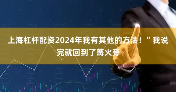 上海杠杆配资2024年我有其他的方法！”我说完就回到了篝火旁