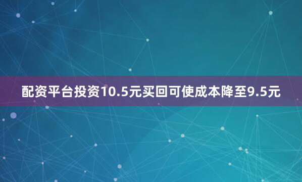 配资平台投资10.5元买回可使成本降至9.5元