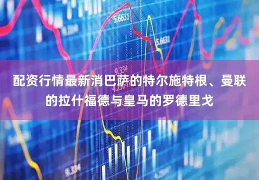 配资行情最新消巴萨的特尔施特根、曼联的拉什福德与皇马的罗德里戈