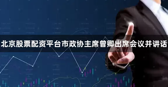 北京股票配资平台市政协主席曾卿出席会议并讲话
