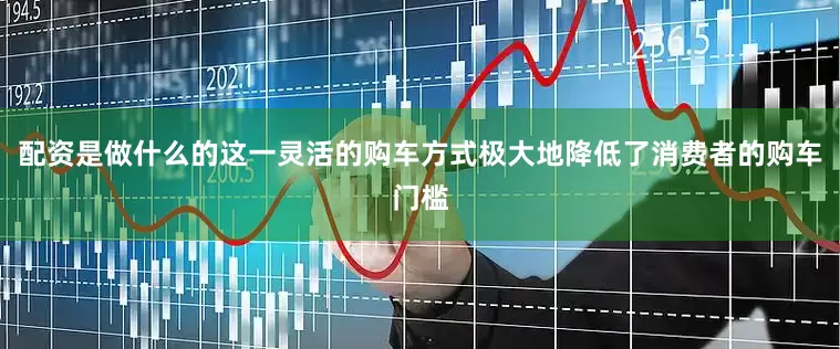 配资是做什么的这一灵活的购车方式极大地降低了消费者的购车门槛