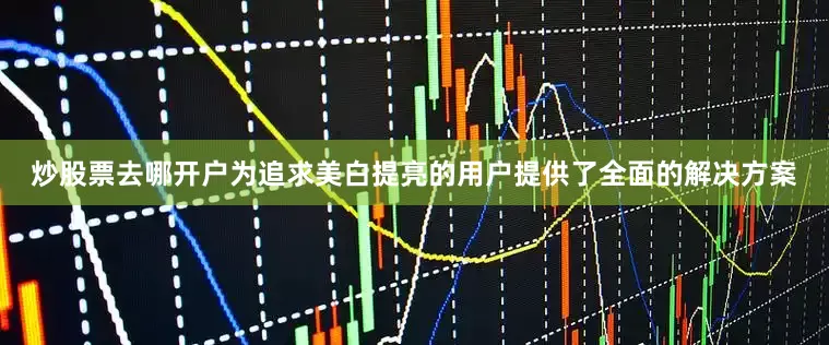 炒股票去哪开户为追求美白提亮的用户提供了全面的解决方案
