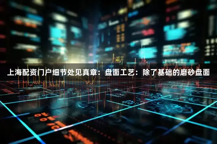 上海配资门户细节处见真章：盘面工艺：除了基础的磨砂盘面