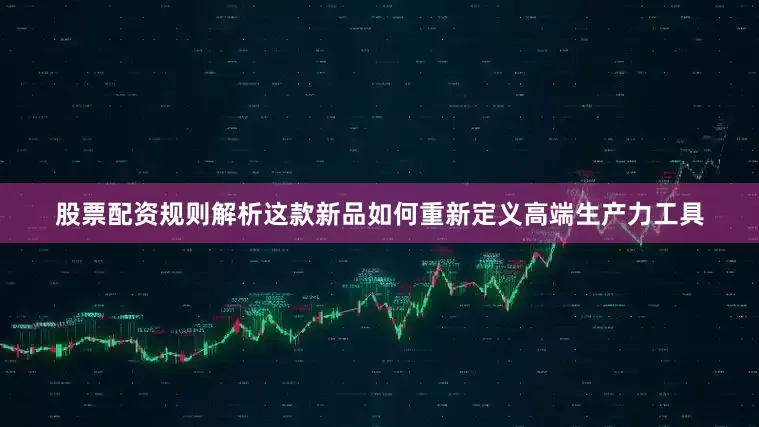 股票配资规则解析这款新品如何重新定义高端生产力工具