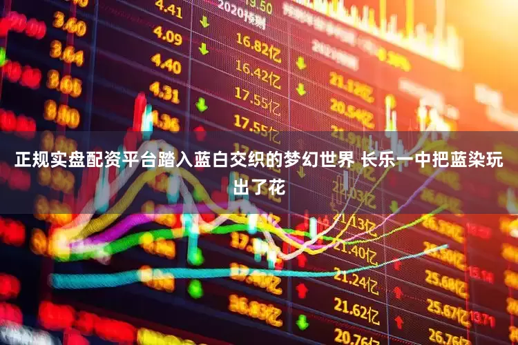 正规实盘配资平台踏入蓝白交织的梦幻世界 长乐一中把蓝染玩出了花
