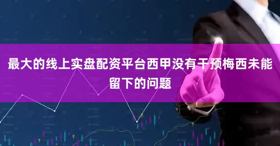 最大的线上实盘配资平台西甲没有干预梅西未能留下的问题
